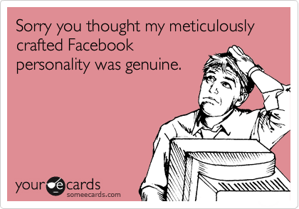 Sorry you thought my meticulously crafted Facebook
personality was genuine.