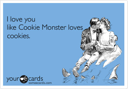 
I love you 
like Cookie Monster loves
cookies.