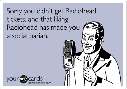 Sorry you didn't get Radiohead tickets, and that liking
Radiohead has made you
a social pariah.