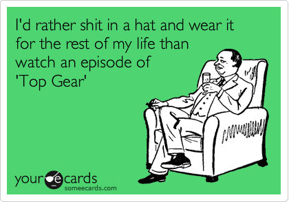 I'd rather shit in a hat and wear it for the rest of my life than 
watch an episode of 
'Top Gear'