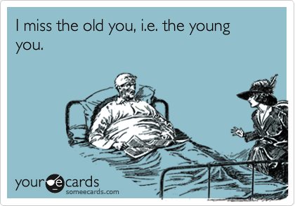 I miss the old you, i.e. the young you.