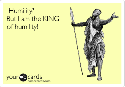  Humility?  
But I am the KING 
of humility!