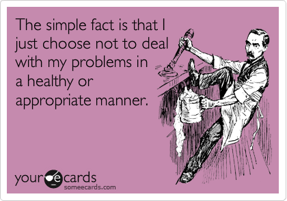 The simple fact is that I
just choose not to deal
with my problems in
a healthy or
appropriate manner.