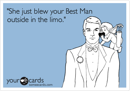 "She just blew your Best Man
outside in the limo."