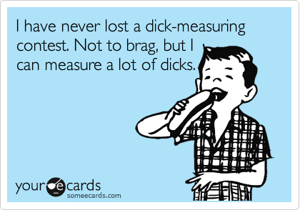 I have never lost a dick-measuring contest. Not to brag, but I
can measure a lot of dicks.