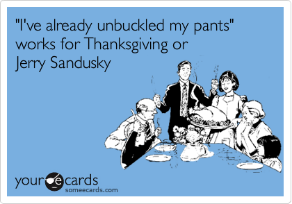 "I've already unbuckled my pants" 
works for Thanksgiving or 
Jerry Sandusky