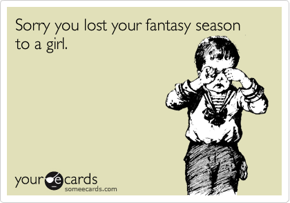 Sorry you lost your fantasy season to a girl.
