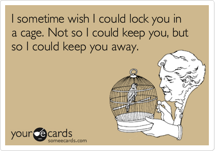 I sometime wish I could lock you in a cage. Not so I could keep you, but so I could keep you away.