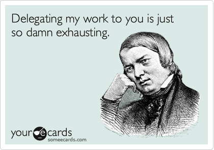 Delegating my work to you is just so damn exhausting.