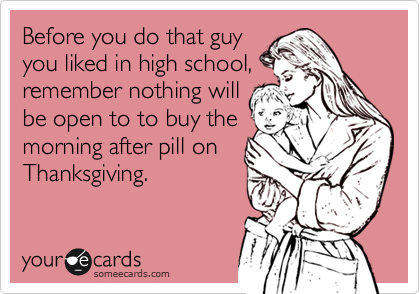 Before you do that guy 
you liked in high school,
remember nothing will
be open to to buy the
morning after pill on 
Thanksgiving.
