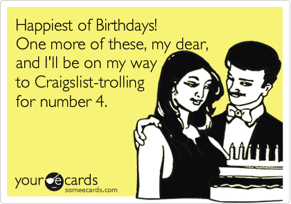 Happiest of Birthdays!
One more of these, my dear, 
and I'll be on my way
to Craigslist-trolling 
for number 4.
