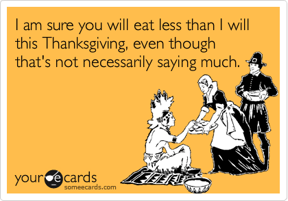 I am sure you will eat less than I will this Thanksgiving, even though that's not necessarily saying much.