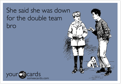 She said she was down
for the double team
bro