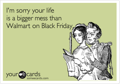 I'm sorry your life 
is a bigger mess than 
Walmart on Black Friday.