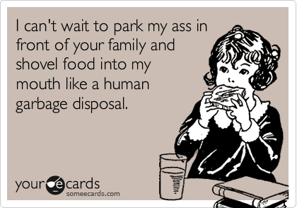 I can't wait to park my ass in
front of your family and
shovel food into my
mouth like a human
garbage disposal.