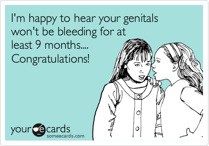 I'm happy to hear your genitals won't be bleeding for at
least 9 months....
Congratulations!