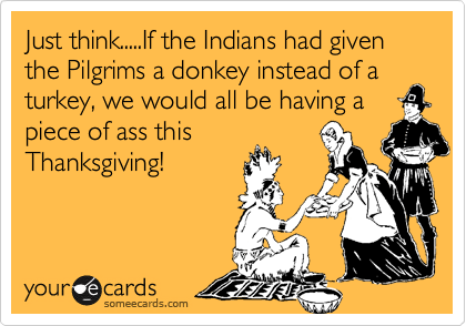 Just think.....If the Indians had given the Pilgrims a donkey instead of a turkey, we would all be having a
piece of ass this
Thanksgiving!