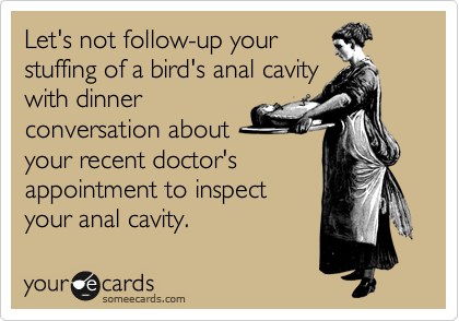 Let's not follow-up your
stuffing of a bird's anal cavity
with dinner
conversation about
your recent doctor's
appointment to inspect
your anal cavity.  