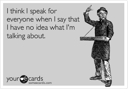 I think I speak for
everyone when I say that
I have no idea what I'm
talking about.