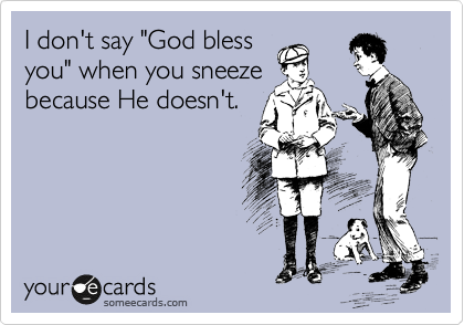 I don't say "God bless
you" when you sneeze
because He doesn't.