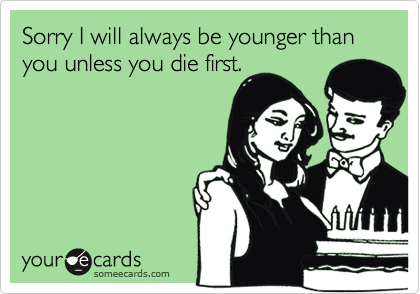 Sorry I will always be younger than you unless you die first.