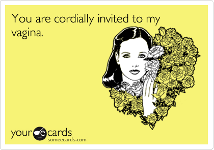 You are cordially invited to my vagina. 
