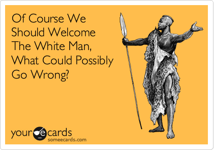 Of Course We
Should Welcome
The White Man,
What Could Possibly
Go Wrong?