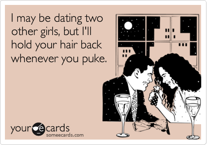 I may be dating two
other girls, but I'll
hold your hair back
whenever you puke.