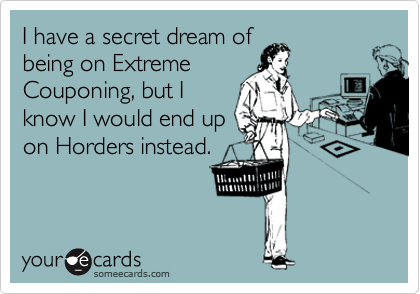 I have a secret dream of
being on Extreme
Couponing, but I
know I would end up
on Horders instead.