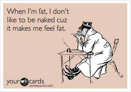 When I'm fat, I don't 
like to be naked cuz 
it makes me feel fat. 