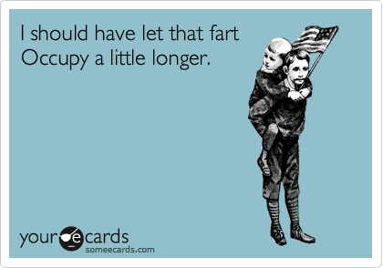 I should have let that fart
Occupy a little longer.