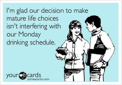 I'm glad our decision to make mature life choices
isn't interfering with
our Monday
drinking schedule.
