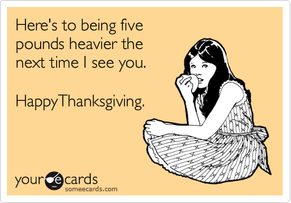 Here's to being five 
pounds heavier the 
next time I see you.          

HappyThanksgiving.