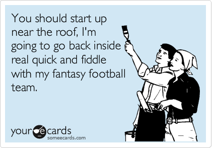 You should start up
near the roof, I'm
going to go back inside
real quick and fiddle
with my fantasy football
team.