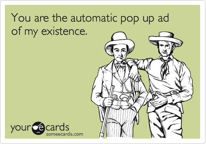 You are the automatic pop up ad of my existence. 