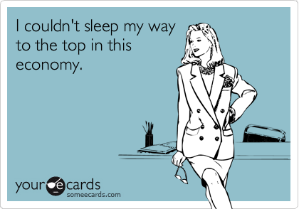 I couldn't sleep my way
to the top in this
economy.