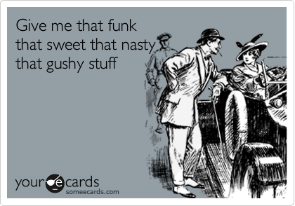Gimme that sweet that nasty that gushy stuff