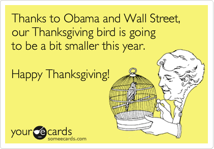 Thanks to Obama and Wall Street, our Thanksgiving bird is going 
to be a bit smaller this year.

Happy Thanksgiving!