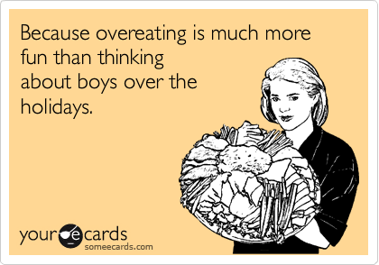 Because overeating is much more fun than thinking
about boys over the
holidays.  