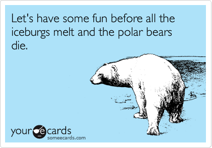 Let's have some fun before all the iceburgs melt and the polar bears die.