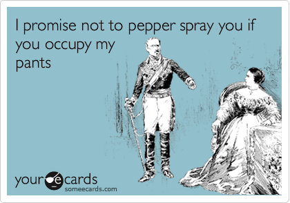 I promise not to pepper spray you if you occupy my
pants 