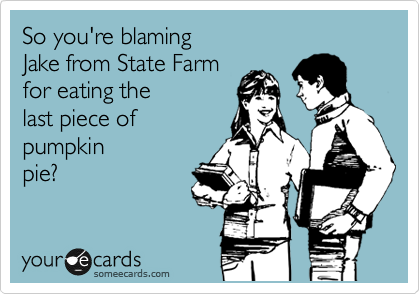 So you're blaming
Jake from State Farm 
for eating the
last piece of 
pumpkin
pie?