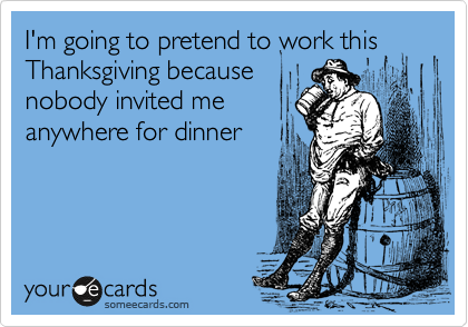 I'm going to pretend to work this Thanksgiving because
nobody invited me
anywhere for dinner