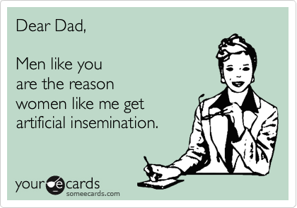 Dear Dad,

Men like you
are the reason
women like me get 
artificial insemination.