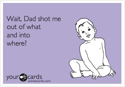 
Wait, Dad shot me 
out of what 
and into
where?