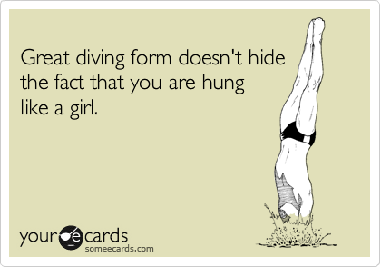 
Great diving form doesn't hide
the fact that you are hung 
like a girl.