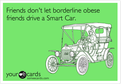 Friends don't let borderline obese friends drive a Smart Car.