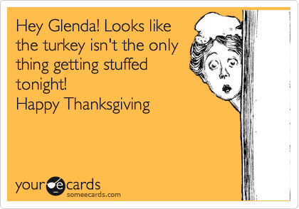 Hey Glenda! Looks like
the turkey isn't the only
thing getting stuffed
tonight!
Happy Thanksgiving