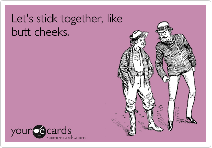 Let's stick together, like
butt cheeks.