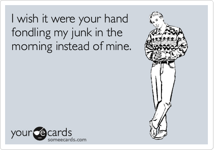 I wish it were your hand
fondling my junk in the
morning instead of mine.